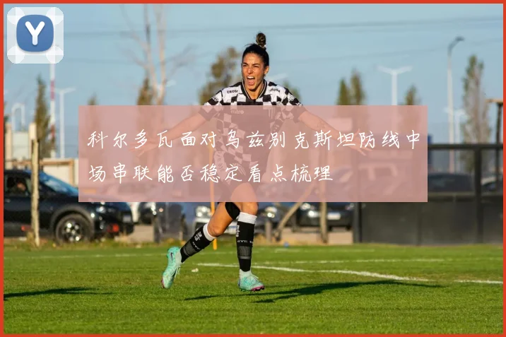 科尔多瓦面对乌兹别克斯坦防线中场串联能否稳定看点梳理