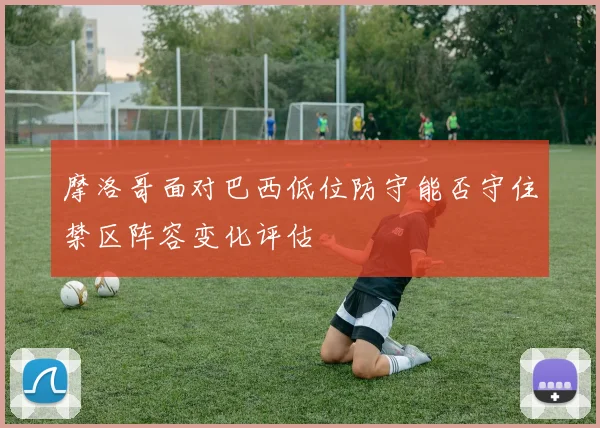 摩洛哥面对巴西低位防守能否守住禁区阵容变化评估
