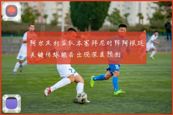 阿尔及利亚队本塞拜尼对阵阿根廷关键传球能否出现深度预测