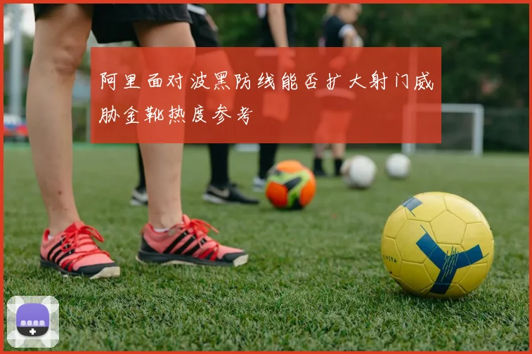 阿里面对波黑防线能否扩大射门威胁金靴热度参考