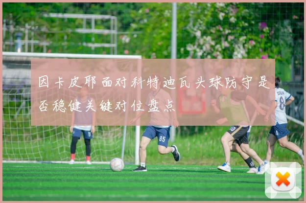 因卡皮耶面对科特迪瓦头球防守是否稳健关键对位盘点