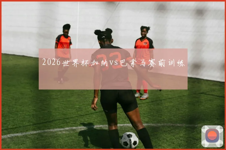 2026世界杯加纳vs巴拿马赛前训练