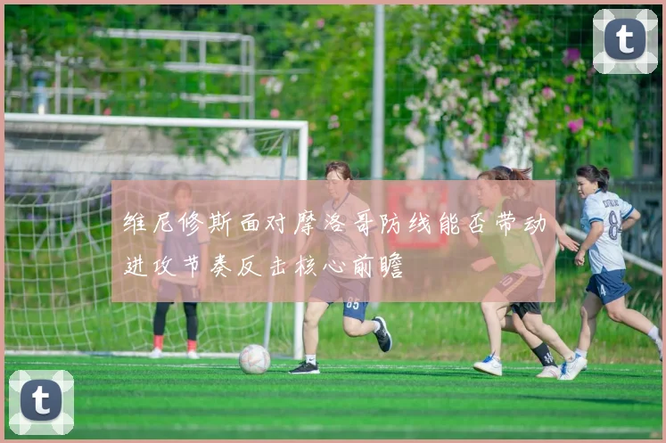 维尼修斯面对摩洛哥防线能否带动进攻节奏反击核心前瞻