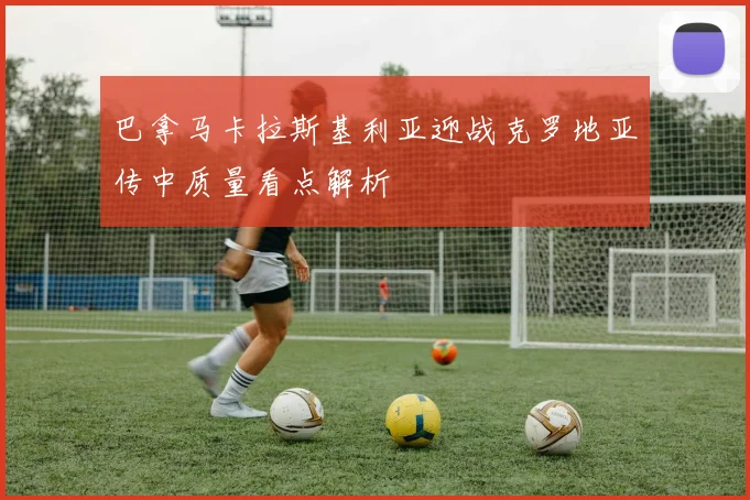 巴拿马卡拉斯基利亚迎战克罗地亚传中质量看点解析