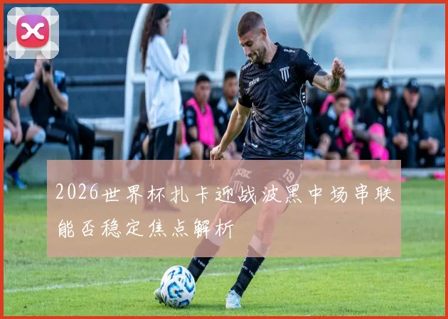 2026世界杯扎卡迎战波黑中场串联能否稳定焦点解析
