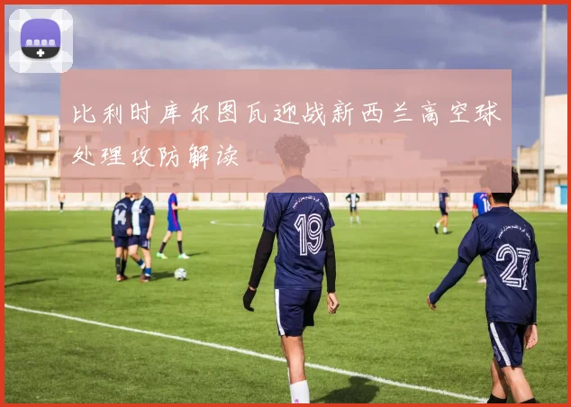 比利时库尔图瓦迎战新西兰高空球处理攻防解读