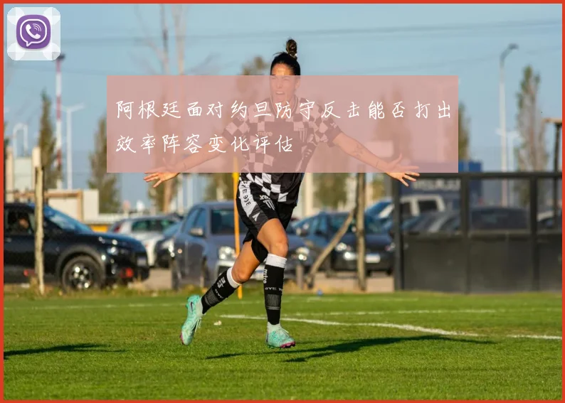 阿根廷面对约旦防守反击能否打出效率阵容变化评估