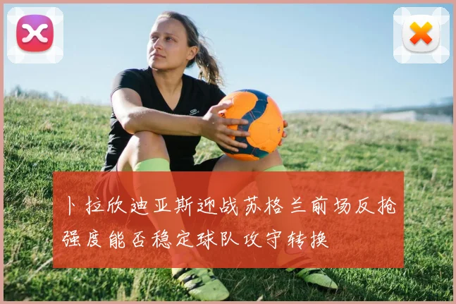 卜拉欣迪亚斯迎战苏格兰前场反抢强度能否稳定球队攻守转换