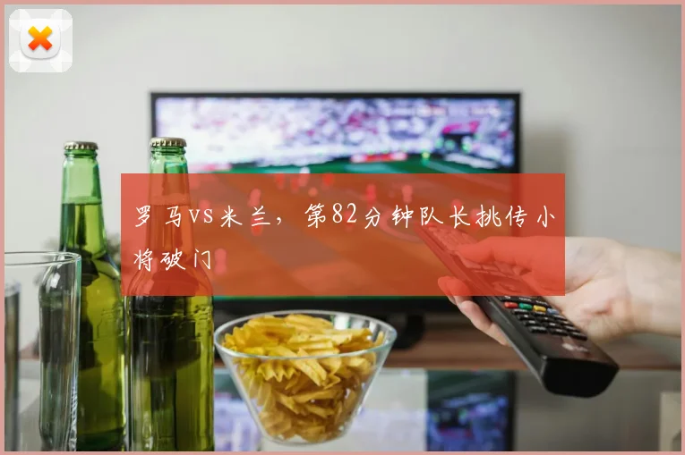 罗马vs米兰，第82分钟队长挑传小将破门