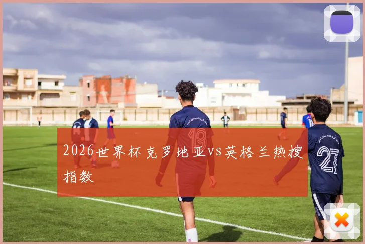 2026世界杯克罗地亚vs英格兰热搜指数