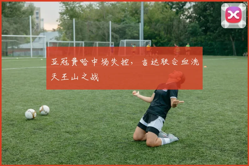 亚冠费哈中场失控，吉达联合血洗天王山之战