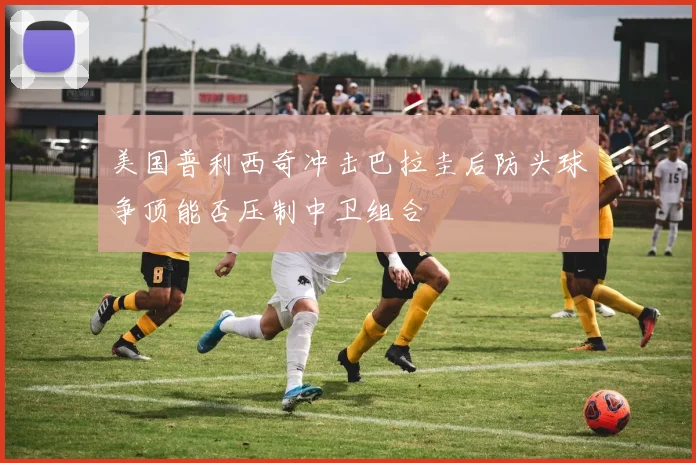 美国普利西奇冲击巴拉圭后防头球争顶能否压制中卫组合
