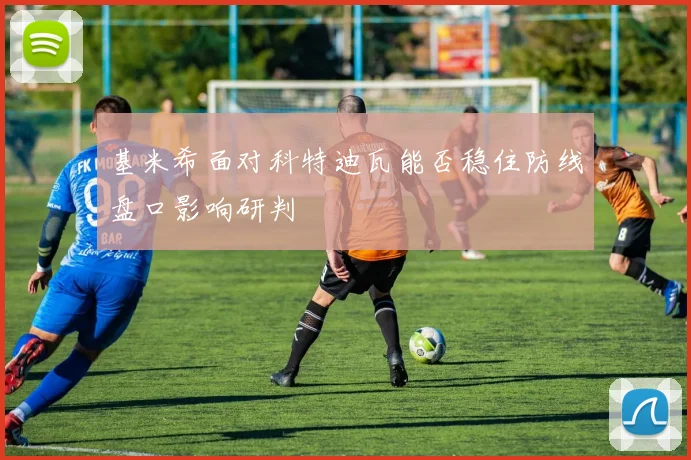 基米希面对科特迪瓦能否稳住防线盘口影响研判