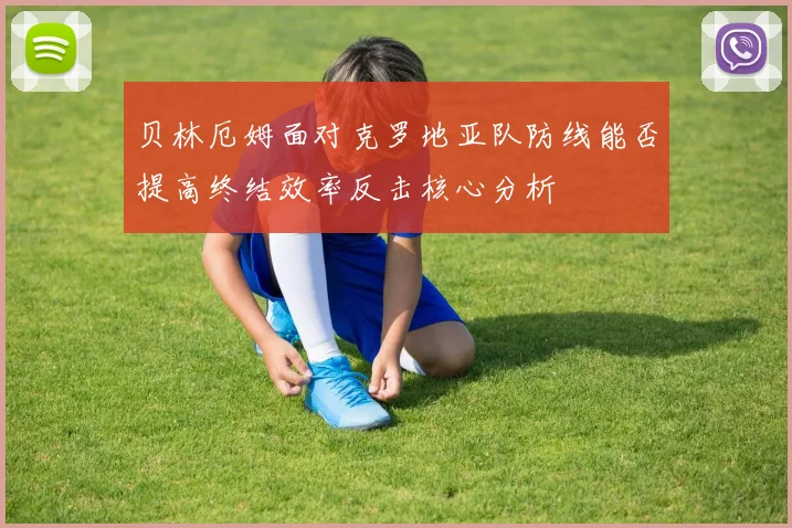 贝林厄姆面对克罗地亚队防线能否提高终结效率反击核心分析