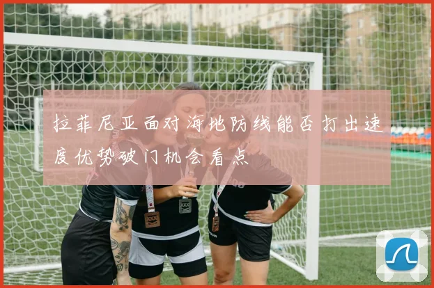 拉菲尼亚面对海地防线能否打出速度优势破门机会看点