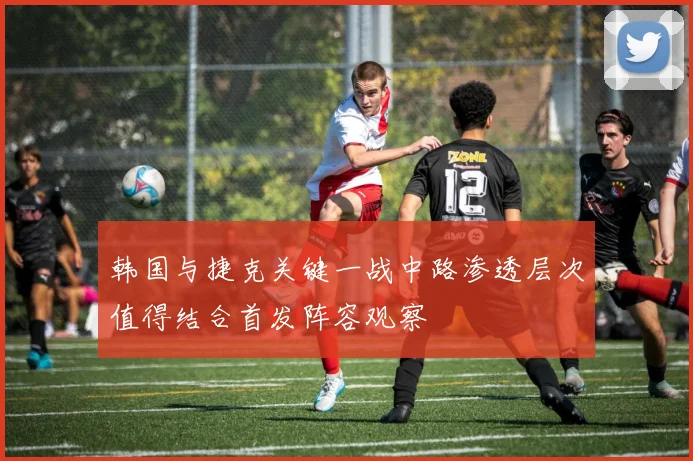 韩国与捷克关键一战中路渗透层次值得结合首发阵容观察