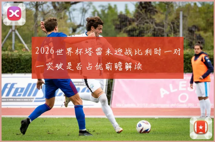 2026世界杯塔雷米迎战比利时一对一突破是否占优前瞻解读
