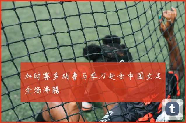 加时赛多纳鲁马单刀赴会中国女足全场沸腾