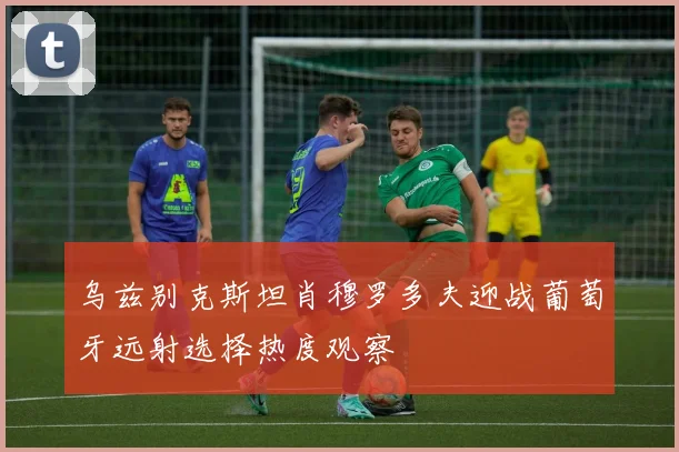乌兹别克斯坦肖穆罗多夫迎战葡萄牙远射选择热度观察