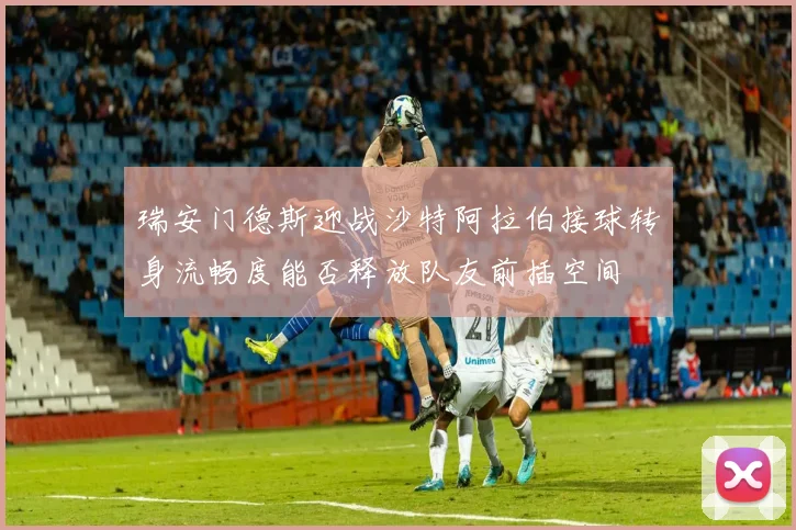 瑞安门德斯迎战沙特阿拉伯接球转身流畅度能否释放队友前插空间