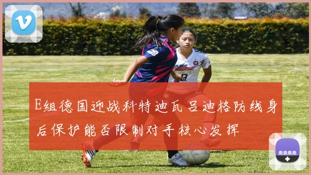 E组德国迎战科特迪瓦吕迪格防线身后保护能否限制对手核心发挥