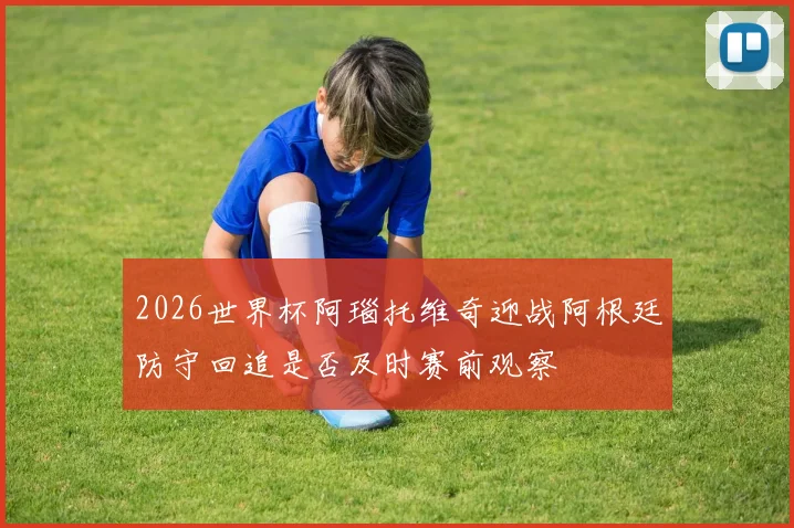 2026世界杯阿瑙托维奇迎战阿根廷防守回追是否及时赛前观察