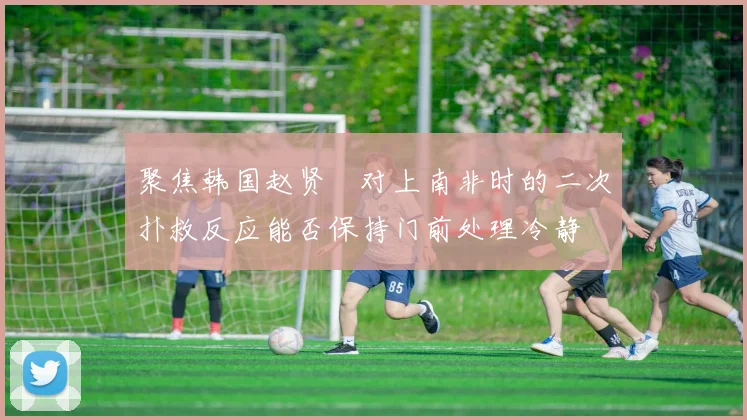 聚焦韩国赵贤祐对上南非时的二次扑救反应能否保持门前处理冷静