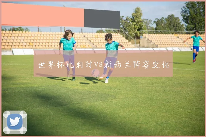 世界杯比利时vs新西兰阵容变化