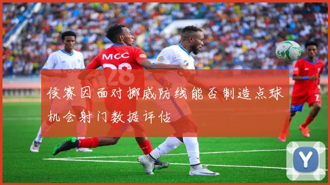 侯赛因面对挪威防线能否制造点球机会射门数据评估