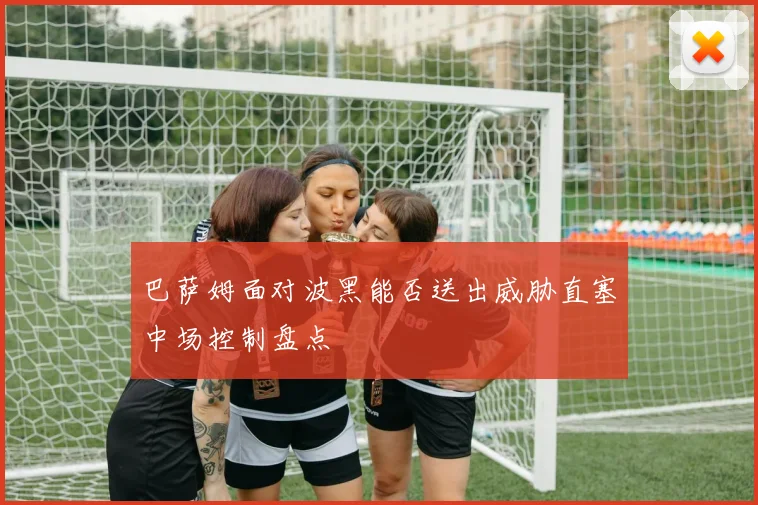 巴萨姆面对波黑能否送出威胁直塞中场控制盘点
