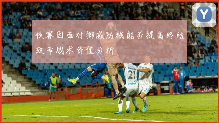 侯赛因面对挪威防线能否提高终结效率战术价值分析