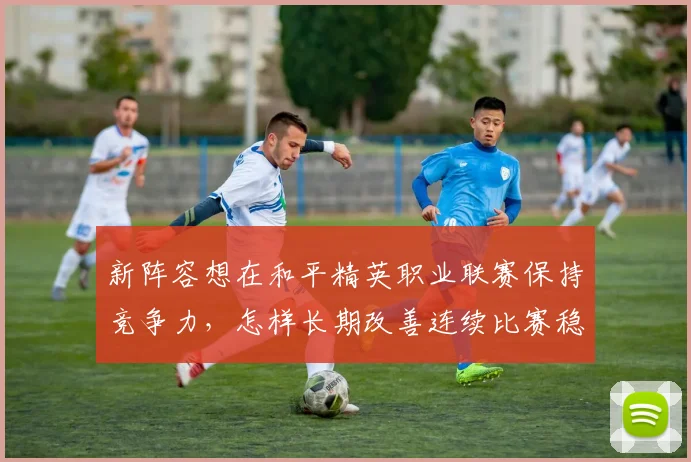 新阵容想在和平精英职业联赛保持竞争力,怎样长期改善连续比赛稳定性
