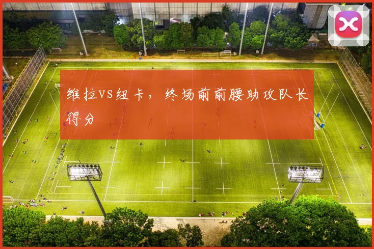 维拉vs纽卡,终场前前腰助攻队长得分