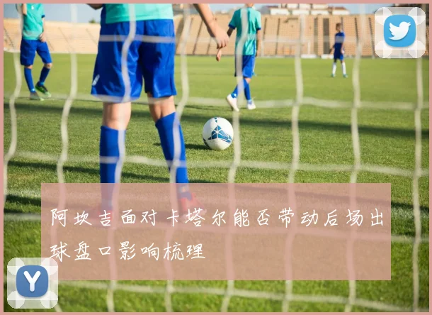 阿坎吉面对卡塔尔能否带动后场出球盘口影响梳理