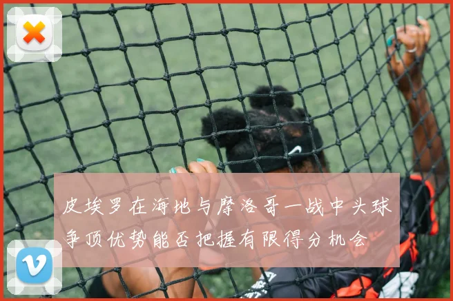 皮埃罗在海地与摩洛哥一战中头球争顶优势能否把握有限得分机会