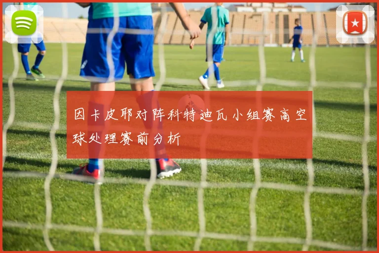 因卡皮耶对阵科特迪瓦小组赛高空球处理赛前分析